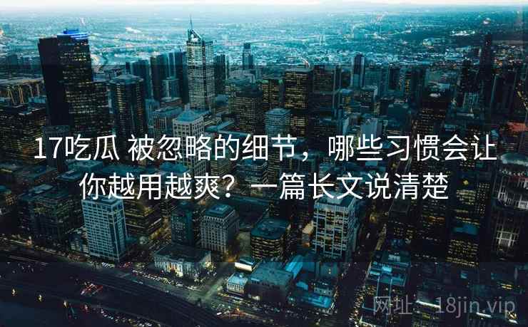 17吃瓜 被忽略的细节,哪些习惯会让你越用越爽?一篇长文说清楚 17吃瓜 被忽略的细节,哪些习惯会让你越用越爽?一篇长文说清楚