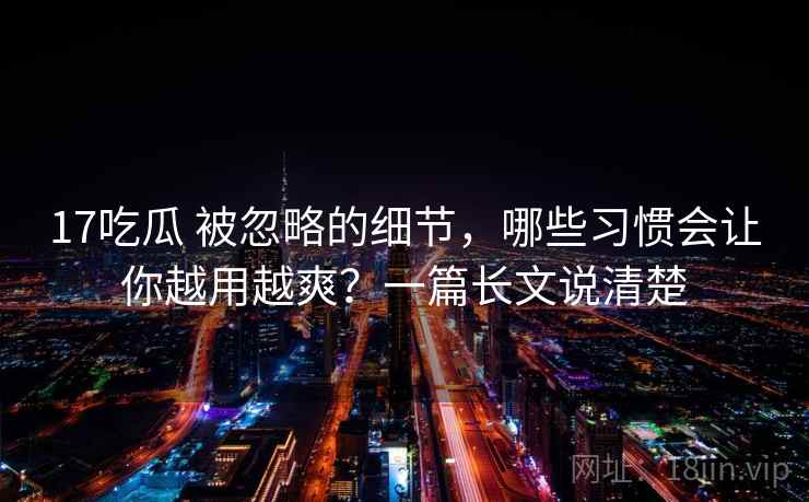 17吃瓜 被忽略的细节，哪些习惯会让你越用越爽？一篇长文说清楚