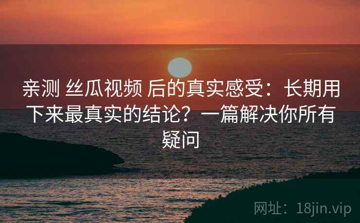 亲测 丝瓜视频 后的真实感受:长期用下来最真实的结论?一篇解决你所有疑问 亲测 丝瓜视频 后的真实感受:长期用下来最真实的结论?一篇解决你所有疑问
