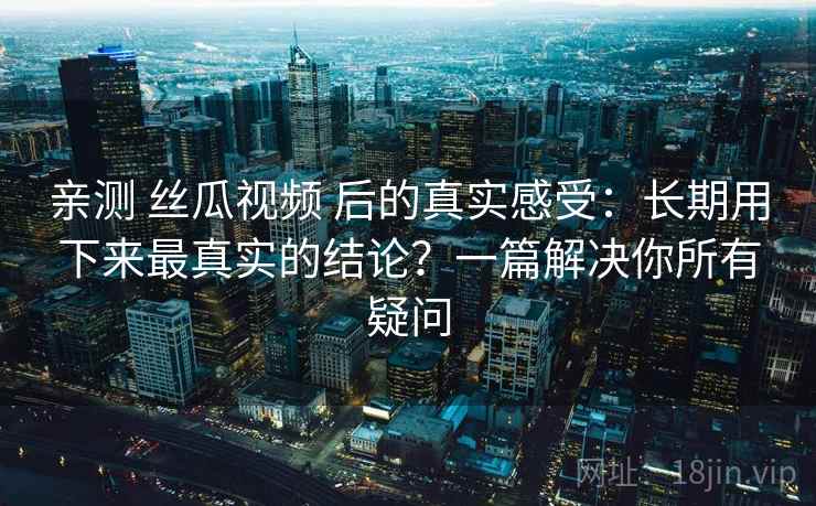 亲测 丝瓜视频 后的真实感受：长期用下来最真实的结论？一篇解决你所有疑问