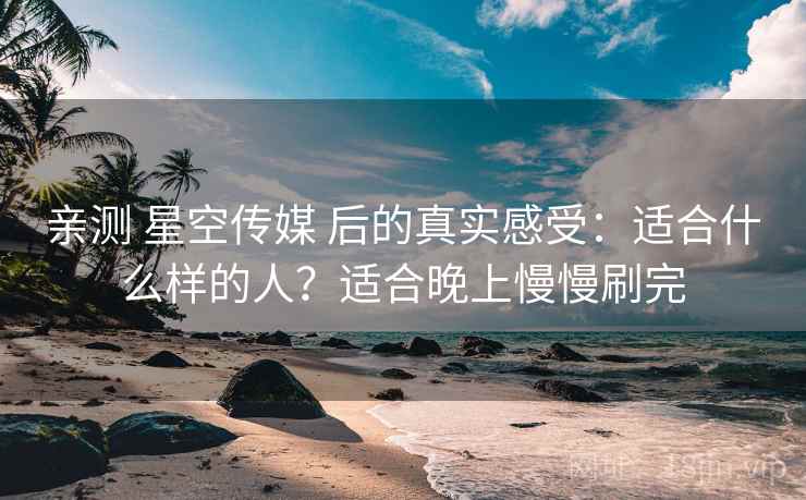亲测 星空传媒 后的真实感受：适合什么样的人？适合晚上慢慢刷完