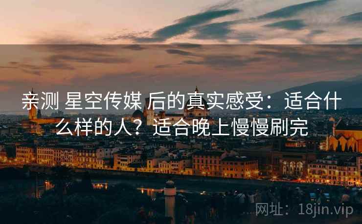 亲测 星空传媒 后的真实感受:适合什么样的人?适合晚上慢慢刷完 亲测 星空传媒 后的真实感受:适合什么样的人?适合晚上慢慢刷完