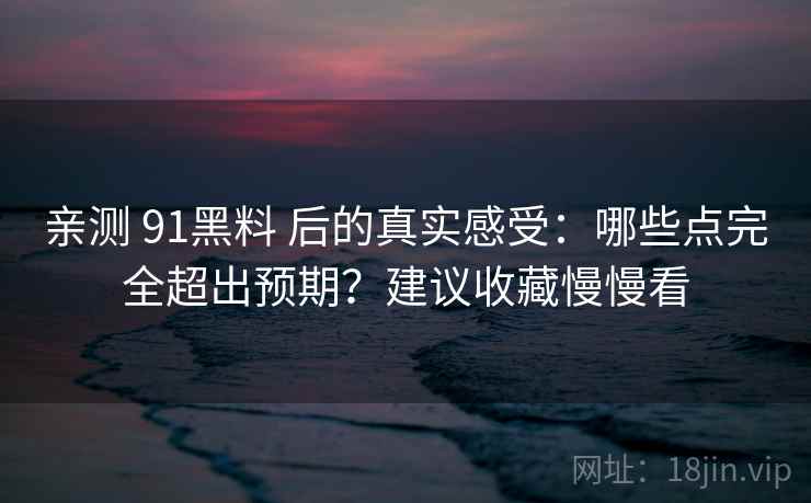 亲测 91黑料 后的真实感受：哪些点完全超出预期？建议收藏慢慢看