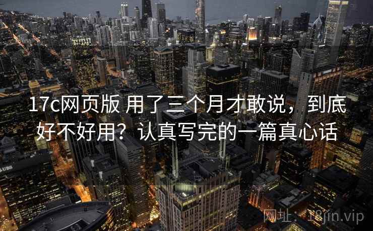 17c网页版 用了三个月才敢说，到底好不好用？认真写完的一篇真心话