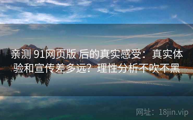 亲测 91网页版 后的真实感受：真实体验和宣传差多远？理性分析不吹不黑