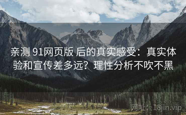 亲测 91网页版 后的真实感受：真实体验和宣传差多远？理性分析不吹不黑