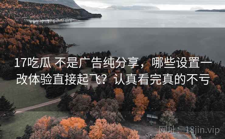 17吃瓜 不是广告纯分享，哪些设置一改体验直接起飞？认真看完真的不亏