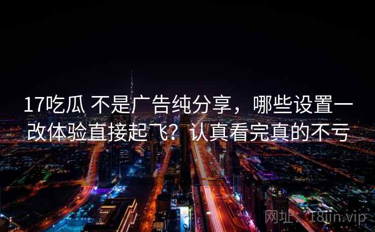 17吃瓜 不是广告纯分享，哪些设置一改体验直接起飞？认真看完真的不亏
