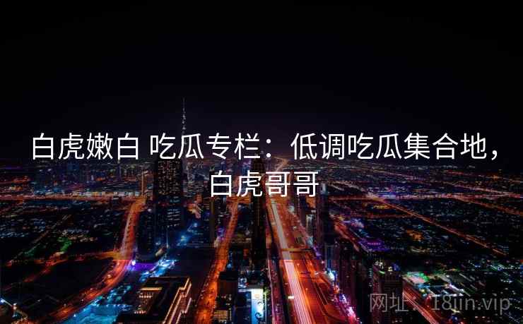 白虎嫩白 吃瓜专栏：低调吃瓜集合地，白虎哥哥