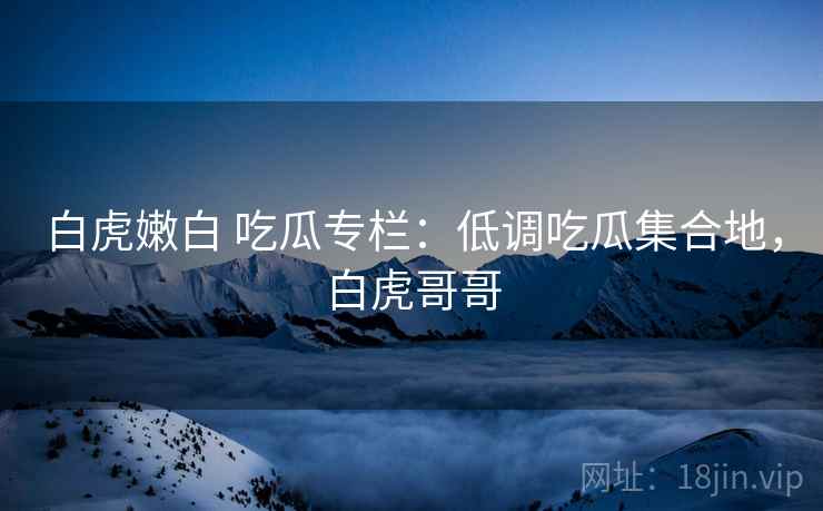 白虎嫩白 吃瓜专栏：低调吃瓜集合地，白虎哥哥