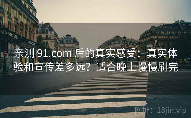 亲测 91.com 后的真实感受：真实体验和宣传差多远？适合晚上慢慢刷完