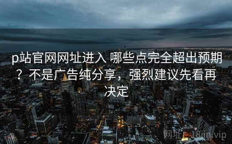 p站官网网址进入 哪些点完全超出预期？不是广告纯分享，强烈建议先看再决定