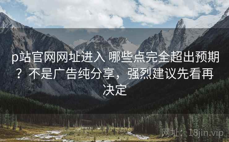 p站官网网址进入 哪些点完全超出预期？不是广告纯分享，强烈建议先看再决定