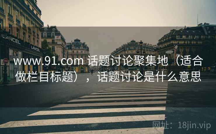 www.91.com 话题讨论聚集地（适合做栏目标题），话题讨论是什么意思