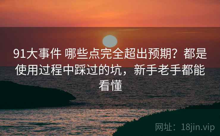 91大事件 哪些点完全超出预期？都是使用过程中踩过的坑，新手老手都能看懂