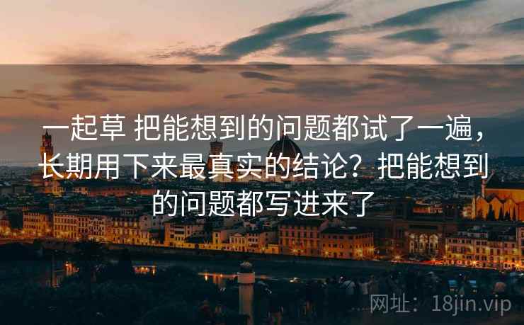 一起草 把能想到的问题都试了一遍，长期用下来最真实的结论？把能想到的问题都写进来了
