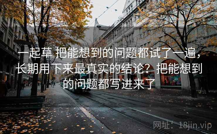 一起草 把能想到的问题都试了一遍，长期用下来最真实的结论？把能想到的问题都写进来了