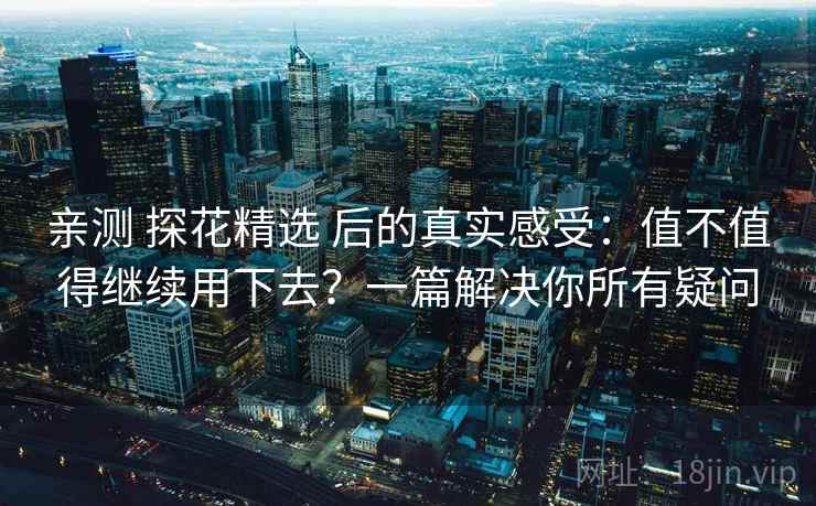 亲测 探花精选 后的真实感受：值不值得继续用下去？一篇解决你所有疑问