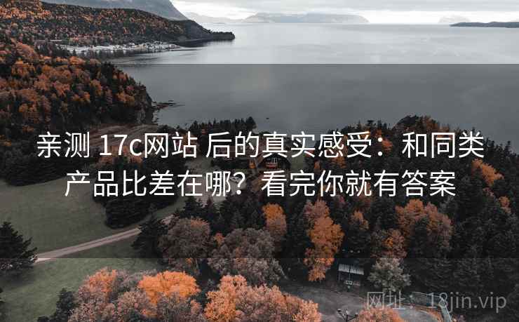 亲测 17c网站 后的真实感受：和同类产品比差在哪？看完你就有答案