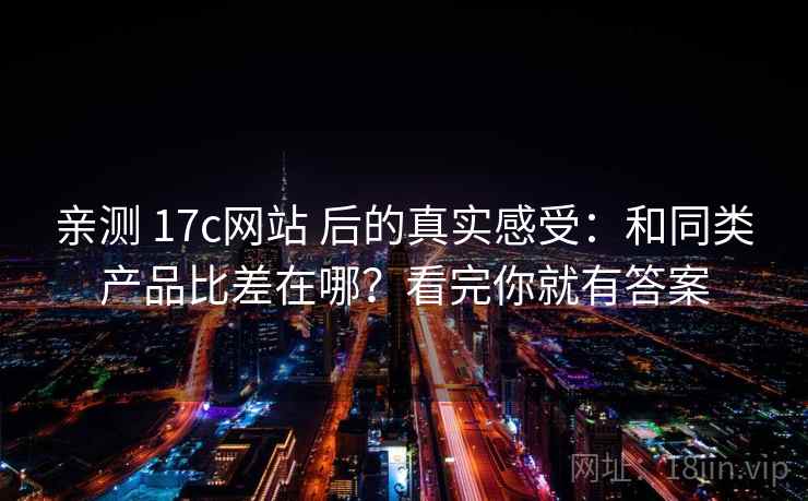 亲测 17c网站 后的真实感受：和同类产品比差在哪？看完你就有答案