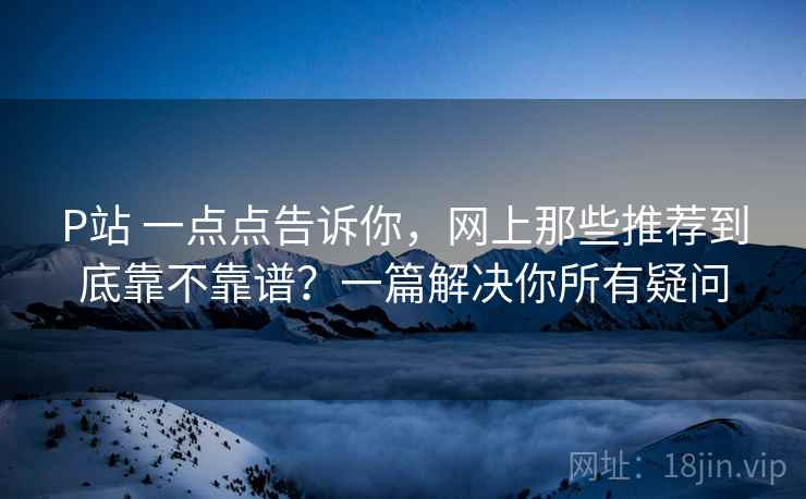 P站 一点点告诉你，网上那些推荐到底靠不靠谱？一篇解决你所有疑问