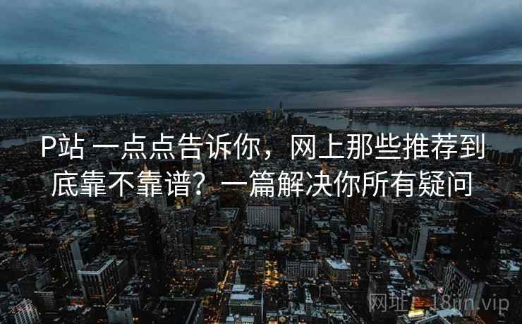 P站 一点点告诉你，网上那些推荐到底靠不靠谱？一篇解决你所有疑问