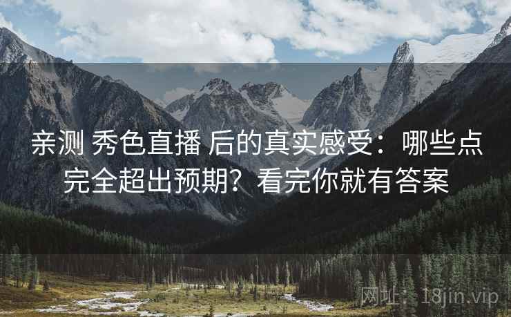 亲测 秀色直播 后的真实感受：哪些点完全超出预期？看完你就有答案