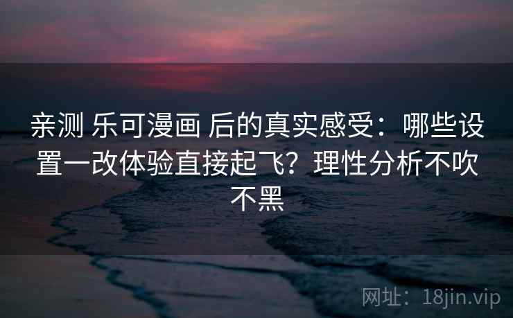 亲测 乐可漫画 后的真实感受：哪些设置一改体验直接起飞？理性分析不吹不黑