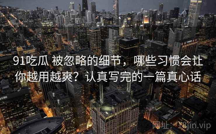 91吃瓜 被忽略的细节，哪些习惯会让你越用越爽？认真写完的一篇真心话