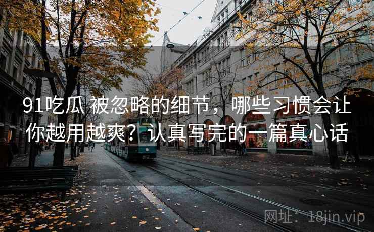 91吃瓜 被忽略的细节，哪些习惯会让你越用越爽？认真写完的一篇真心话