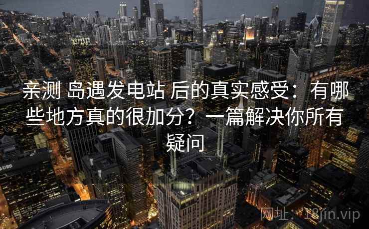 亲测 岛遇发电站 后的真实感受：有哪些地方真的很加分？一篇解决你所有疑问