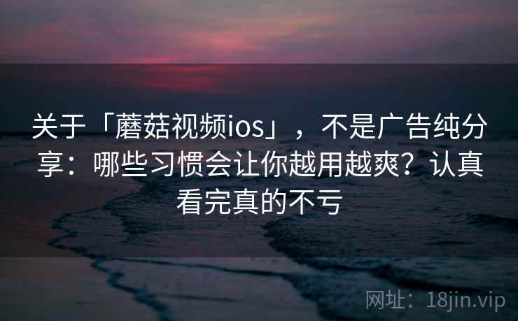 关于「蘑菇视频ios」，不是广告纯分享：哪些习惯会让你越用越爽？认真看完真的不亏