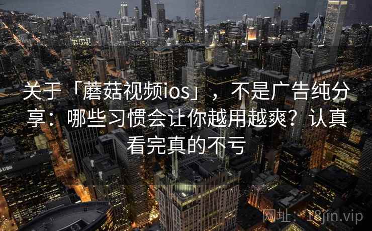 关于「蘑菇视频ios」，不是广告纯分享：哪些习惯会让你越用越爽？认真看完真的不亏