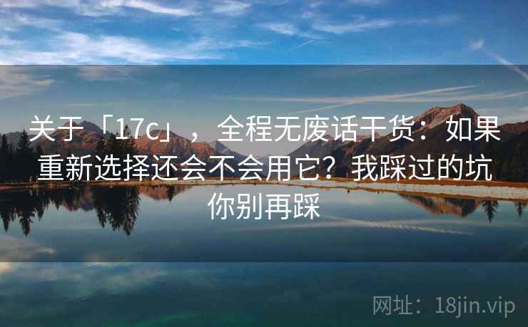 关于「17c」，全程无废话干货：如果重新选择还会不会用它？我踩过的坑你别再踩