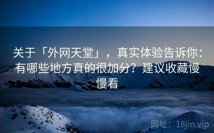 关于「外网天堂」，真实体验告诉你：有哪些地方真的很加分？建议收藏慢慢看