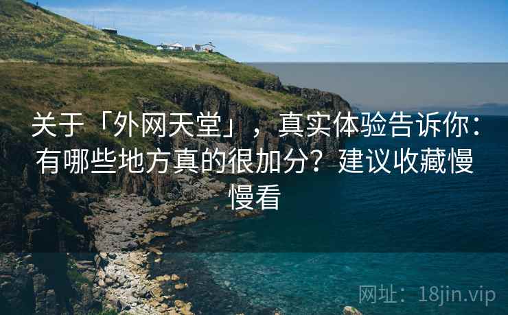 关于「外网天堂」，真实体验告诉你：有哪些地方真的很加分？建议收藏慢慢看