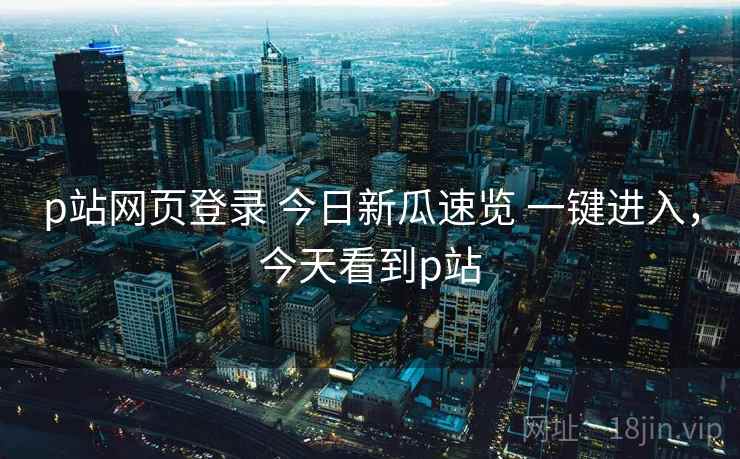 p站网页登录 今日新瓜速览 一键进入，今天看到p站