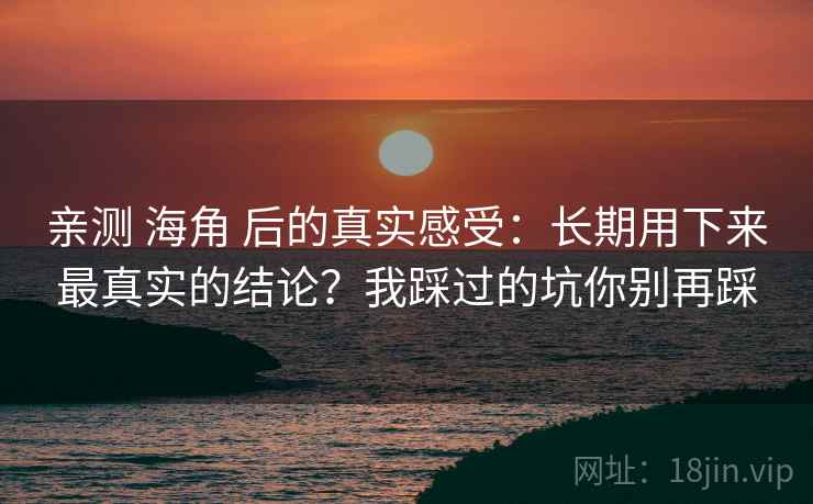 亲测 海角 后的真实感受：长期用下来最真实的结论？我踩过的坑你别再踩