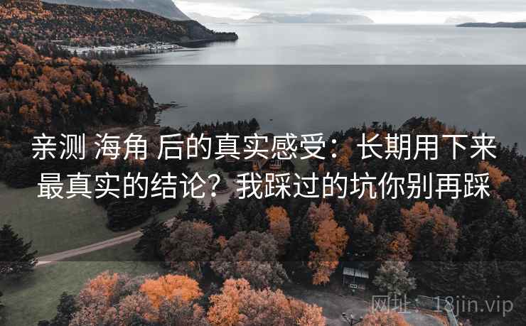 亲测 海角 后的真实感受:长期用下来最真实的结论?我踩过的坑你别再踩 亲测 海角 后的真实感受:长期用下来最真实的结论?我踩过的坑你别再踩
