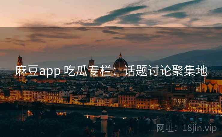 麻豆app 吃瓜专栏：话题讨论聚集地