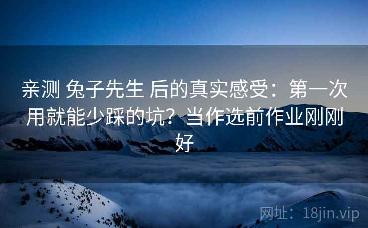 亲测 兔子先生 后的真实感受：第一次用就能少踩的坑？当作选前作业刚刚好