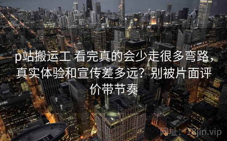 p站搬运工 看完真的会少走很多弯路，真实体验和宣传差多远？别被片面评价带节奏