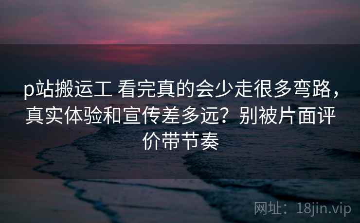 p站搬运工 看完真的会少走很多弯路,真实体验和宣传差多远?别被片面评价带节奏 p站搬运工 看完真的会少走很多弯路,真实体验和宣传差多远?别被片面评价带节奏