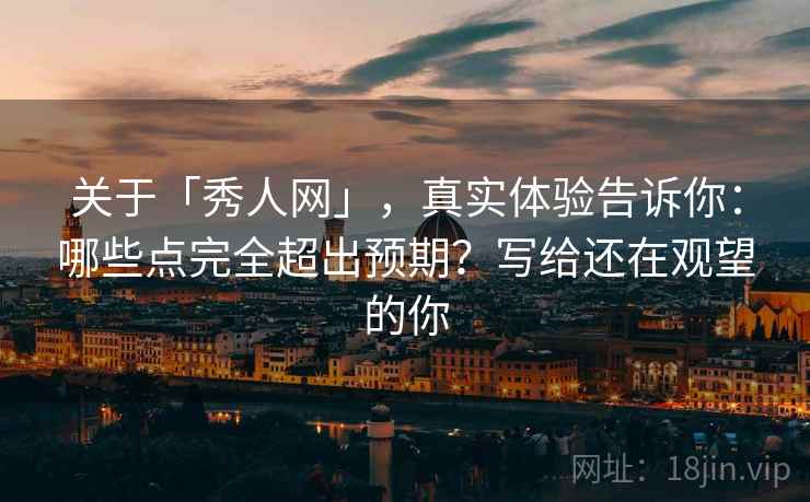 关于「秀人网」，真实体验告诉你：哪些点完全超出预期？写给还在观望的你
