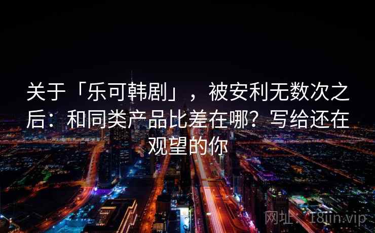 关于「乐可韩剧」，被安利无数次之后：和同类产品比差在哪？写给还在观望的你