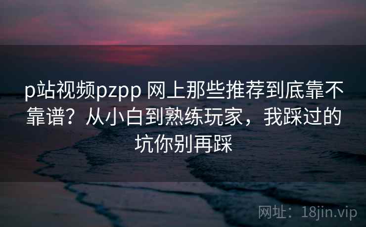 p站视频pzpp 网上那些推荐到底靠不靠谱？从小白到熟练玩家，我踩过的坑你别再踩