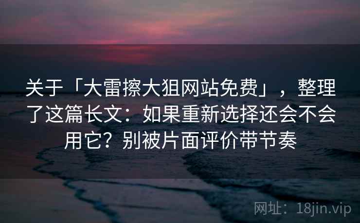 关于「大雷擦大狙网站免费」,整理了这篇长文:如果重新选择还会不会用它?别被片面评价带节奏 关于「大雷擦大狙网站免费」,整理了这篇长文:如果重新选择还会不会用它?别被片面评价带节奏