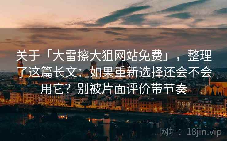 关于「大雷擦大狙网站免费」，整理了这篇长文：如果重新选择还会不会用它？别被片面评价带节奏