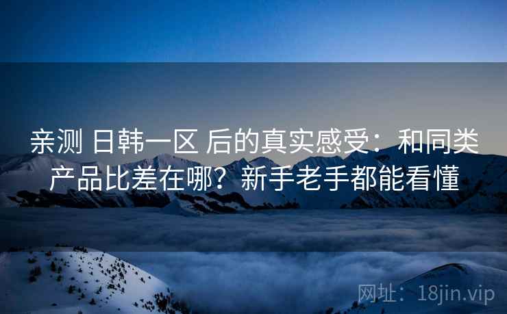 亲测 日韩一区 后的真实感受：和同类产品比差在哪？新手老手都能看懂