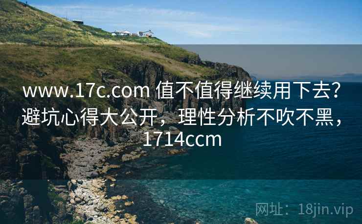 www.17c.com 值不值得继续用下去？避坑心得大公开，理性分析不吹不黑，1714ccm